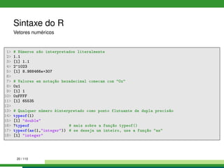 Sintaxe do R
Vetores numéricos
1 # Números são interpretados literalmente
2 1.1
3 [1] 1.1
4 2^1023
5 [1] 8.988466e+307
6
7 # Valores em notação hexadecimal comecam com 0x
8 0x1
9 [1] 1
10 0xFFFF
11 [1] 65535
12
13 # Qualquer número éinterpretado como ponto flutuante de dupla precisão
14 typeof(1)
15 [1] double
16 ?typeof # mais sobre a função typeof()
17 typeof(as(1,integer)) # se deseja um inteiro, use a função as
18 [1] integer
20 / 110
 