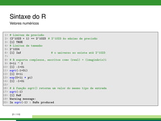 Sintaxe do R
Vetores numéricos
1 # Limites de precisão
2 (2^1023 + 1) == 2^1023 # 2^1023 éo máximo de precisão
3 [1] TRUE
4 # Limites de tamanho
5 2^1024
6 [1] Inf # o universo so existe até 2^1023
7
8 # R suporta complexos, escritos como (real) + (imaginário)i
9 0+1i ^ 2
10 [1] -1+0i
11 sqrt(-1+0i)
12 [1] 0+1i
13 exp(0+1i * pi)
14 [1] -1+0i
15
16 # A função sqrt() retorna um valor do mesmo tipo de entrada
17 sqrt(-1)
18 [1] NaN
19 Warning message:
20 In sqrt(-1) : NaNs produced
21 / 110
 