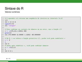 Sintaxe do R
Vetores numéricos
1 # O operador a:b retorna uma sequência de inteiros no intervalo [a,b]
2 1:5
3 [1] 1 2 3 4 5
4 typeof(1:5)
5 [1] integer
6
7 # Para combinar um conjunto de números em um vetor, use a função c()
8 v - c(173,12,1.12312,-93)
9 print(v)
10 [1] 173.00000 12.00000 1.12312 -93.0000000
11
12 # Em R, c se refere a função primitiva c(), porém você pode redefinitr c
13 c - 3
14 c
15 [1] 3
16 # mesmo após redefinir c, você pode combinar números
17 v - c(3,2,1)
18 v
19 [1] 3 2 1
22 / 110
 