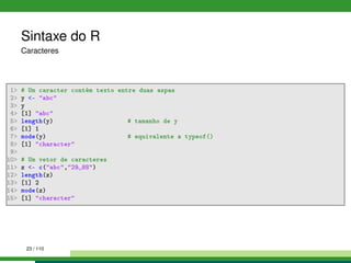 Sintaxe do R
Caracteres
1 # Um caracter contém texto entre duas aspas
2 y - abc
3 y
4 [1] abc
5 length(y) # tamanho de y
6 [1] 1
7 mode(y) # equivalente a typeof()
8 [1] character
9
10 # Um vetor de caracteres
11 z - c(abc,29 88)
12 length(z)
13 [1] 2
14 mode(z)
15 [1] character
23 / 110
 