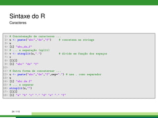 Sintaxe do R
Caracteres
1 # Concatenação de caracteres ...
2 u - paste(abc,de,f) # concatena as strings
3 u
4 [1] abc de f
5 # ... e separação (split)
6 v - strsplit(u,.) # divide em função dos espaços
7 v
8 [[1]]
9 [1] abc de f
10
11 # Outra forma de concaternar ...
12 u - paste(abc,de,f,sep=.) # usa . como separador
13 u
14 [1] abc.de.f
15 # ... e separar
16 strsplit(u,)
17 [[1]]
18 [1] a b c . d e . f
24 / 110
 