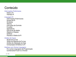 Conteúdo
Informações Preliminares
Sobre o R
Interface R
Linguagem R
Informações Preliminares
Sintaxe do R
Símbolos
Vetores
Instruções de Controle
Funções
Operadores
Estruturas de dados
Objetos e Classes
Gráﬁcos
Pacotes e Dados do R
Análise de Casos
Ajuste de Curvas
Vazão da Represa de Furnas
Análise de Adubação da Soja
Computação Simbólica no R
Interface com Outras Linguagens
R e outras Linguagens de Programação
Combinando R com C e Fortran
3 / 110
 