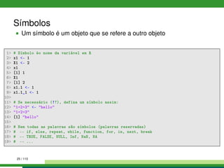 Símbolos
Um símbolo é um objeto que se refere a outro objeto
1 # Símbolo éo nome da variável em R
2 x1 - 1
3 X1 - 2
4 x1
5 [1] 1
6 X1
7 [1] 2
8 x1.1 - 1
9 x1.1_1 - 1
10
11 # Se necessário (!?), defina um símbolo assim:
12 1+2=3 - hello
13 1+2=3
14 [1] hello
15
16 # Nem todas as palavras são símbolos (palavras reservadas)
17 # -- if, else, repeat, while, function, for, in, next, break
18 # -- TRUE, FALSE, NULL, Inf, NaN, NA
19 # -- ...
25 / 110
 