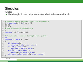 Símbolos
Funções
Uma função é uma outra forma de atribuir valor a um símbolo
1 # Atribui a função vetorial c(x+1, y+1) ao símbolo f
2 f - function(x,y) {c(x+1, y+1)}
3 f(1,2)
4 [1] 2 3
5 # Para visualizar o conteúdo de f
6 f
7 function(x,y) {c(x+1, y+1)}
8
9 # Visualizando o conteúdo da função desvio padrão
10 sd
11 function (x, na.rm = FALSE)
12 {
13 if (is.matrix(x))
14 apply(x, 2, sd, na.rm = na.rm)
15 else if (is.vector(x))
16 sqrt(var(x, na.rm = na.rm))
17 else if (is.data.frame(x))
18 sapply(x, sd, na.rm = na.rm)
19 else sqrt(var(as.vector(x), na.rm = na.rm))
20 }
26 / 110
 