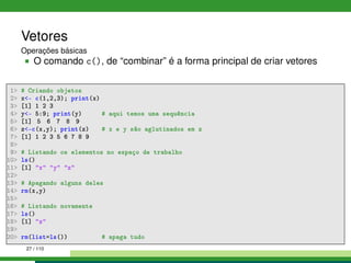 Vetores
Operações básicas
O comando c(), de “combinar” é a forma principal de criar vetores
1 # Criando objetos
2 x- c(1,2,3); print(x)
3 [1] 1 2 3
4 y- 5:9; print(y) # aqui temos uma sequência
5 [1] 5 6 7 8 9
6 z-c(x,y); print(z) # x e y são aglutinados em z
7 [1] 1 2 3 5 6 7 8 9
8
9 # Listando os elementos no espaço de trabalho
10 ls()
11 [1] x y z
12
13 # Apagando alguns deles
14 rm(x,y)
15
16 # Listando novamente
17 ls()
18 [1] z
19
20 rm(list=ls()) # apaga tudo
27 / 110
 