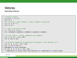 Vetores
Operações básicas
1 # soma de vetores
2 c(1,2,3) + c(1,1,1)
3 [1] 2 3 4
4 # se não têm o mesmo tamanho, a menor sequência érepetida
5 c(1, 2, 3, 4) + 1
6 [1] 2 3 4 5
7
8 # o mesmo vale para divisão
9 1 / c(1, 2, 3, 4, 5)
10 [1] 1.0000000 0.5000000 0.3333333 0.2500000 0.2000000
11
12 # no caso abaixo, a menor sequência tem tamanho 2
13 c(1, 2, 3, 4) + c(10, 100)
14 [1] 11 102 13 104
15
16 # a primeira sequência não émúltipla da segunda: 5 não émútiplo de 2
17 c(1, 2, 3, 4, 5) + c(10, 100)
18 [1] 11 102 13 104 15
19 Mensagens de aviso perdidas:
20 In c(1, 2, 3, 4, 5) + c(10, 100) :
21 comprimento do objeto maior não émúltiplo do comprimento do objeto menor
28 / 110
 
