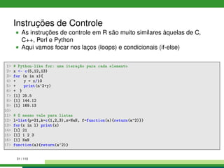 Instruções de Controle
As instruções de controle em R são muito similares àquelas de C,
C++, Perl e Python
Aqui vamos focar nos laços (loops) e condicionais (if-else)
1 # Python-like for: uma iteração para cada elemento
2 x - c(5,12,13)
3 for (n in x){
4 + y = x/10
5 + print(n^2+y)
6 + }
7 [1] 25.5
8 [1] 144.12
9 [1] 169.13
10
11 # O mesmo vale para listas
12 l=list(p=21,k=c(1,2,3),z=NaN, f=function(a){return(a^2)})
13 for(x in l) print(x)
14 [1] 21
15 [1] 1 2 3
16 [1] NaN
17 function(a){return(a^2)}
31 / 110
 