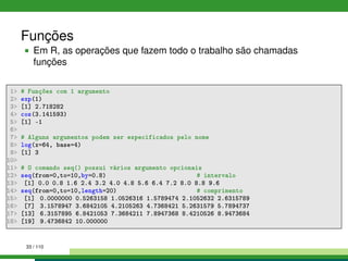 Funções
Em R, as operações que fazem todo o trabalho são chamadas
funções
1 # Funções com 1 argumento
2 exp(1)
3 [1] 2.718282
4 cos(3.141593)
5 [1] -1
6
7 # Alguns argumentos podem ser especificados pelo nome
8 log(x=64, base=4)
9 [1] 3
10
11 # O comando seq() possui vários argumento opcionais
12 seq(from=0,to=10,by=0.8) # intervalo
13 [1] 0.0 0.8 1.6 2.4 3.2 4.0 4.8 5.6 6.4 7.2 8.0 8.8 9.6
14 seq(from=0,to=10,length=20) # comprimento
15 [1] 0.0000000 0.5263158 1.0526316 1.5789474 2.1052632 2.6315789
16 [7] 3.1578947 3.6842105 4.2105263 4.7368421 5.2631579 5.7894737
17 [13] 6.3157895 6.8421053 7.3684211 7.8947368 8.4210526 8.9473684
18 [19] 9.4736842 10.000000
33 / 110
 