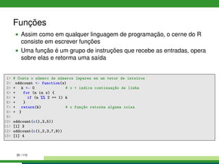 Funções
Assim como em qualquer linguagem de programação, o cerne do R
consiste em escrever funções
Uma função é um grupo de instruções que recebe as entradas, opera
sobre elas e retorma uma saída
1 # Conta o número de números ímpares em um vetor de inteiros
2 oddcount - function(x)
3 + k - 0 # o + indica continuação de linha
4 + for (n in x) {
5 + if (n %% 2 == 1) k
6 + }
7 + return(k) # o função retorna alguma coisa
8 + }
9
10 oddcount(c(1,3,5))
11 [1] 3
12 oddcount(c(1,2,3,7,9))
13 [1] 4
35 / 110
 