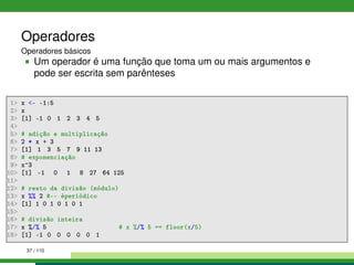 Operadores
Operadores básicos
Um operador é uma função que toma um ou mais argumentos e
pode ser escrita sem parênteses
1 x - -1:5
2 x
3 [1] -1 0 1 2 3 4 5
4
5 # adição e multiplicação
6 2 * x + 3
7 [1] 1 3 5 7 9 11 13
8 # exponenciação
9 x^3
10 [1] -1 0 1 8 27 64 125
11
12 # resto da divisão (módulo)
13 x %% 2 #-- éperiódico
14 [1] 1 0 1 0 1 0 1
15
16 # divisão inteira
17 x %/% 5 # x %/% 5 == floor(x/5)
18 [1] -1 0 0 0 0 0 1
37 / 110
 