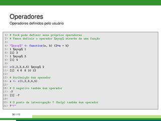 Operadores
Operadores deﬁnidos pelo usuário
1 # Você pode definir seus próprios operadores
2 # Vamos definir o operador %myop% através de uma função
3
4 %myop% - function(a, b) {2*a + b}
5 1 %myop% 1
6 [1] 3
7 1 %myop% 2
8 [1] 4
9
10 c(1,2,3,4,5) %myop% 2
11 [1] 4 6 8 10 12
12
13 # Atribuição éum operador
14 x - c(1,2,3,4,5)
15
16 # O negativo também éum operador
17 -7
18 [1] -7
19
20 # O ponto de interrogação ? (help) também éum operador
21 ??
38 / 110
 