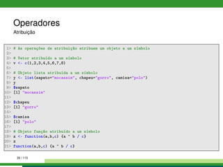 Operadores
Atribuição
1 # As operações de atribuição atribuem um objeto a um símbolo
2
3 # Vetor atribuído a um símbolo
4 v - c(1,2,3,4,5,6,7,8)
5
6 # Objeto lista atribuída a um símbolo
7 y - list(sapato=mocassim, chapeu=gorro, camisa=polo)
8 y
9 $sapato
10 [1] mocassim
11
12 $chapeu
13 [1] gorro
14
15 $camisa
16 [1] polo
17
18 # Objeto função atribuído a um símbolo
19 z - function(a,b,c) {a ^ b / c}
20 z
21 function(a,b,c) {a ^ b / c}
39 / 110
 