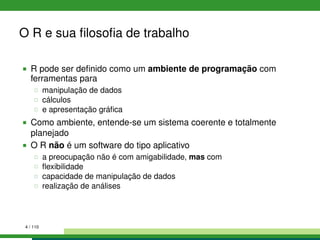 O R e sua ﬁlosoﬁa de trabalho
R pode ser deﬁnido como um ambiente de programação com
ferramentas para
manipulação de dados
cálculos
e apresentação gráﬁca
Como ambiente, entende-se um sistema coerente e totalmente
planejado
O R não é um software do tipo aplicativo
a preocupação não é com amigabilidade, mas com
ﬂexibilidade
capacidade de manipulação de dados
realização de análises
4 / 110
 