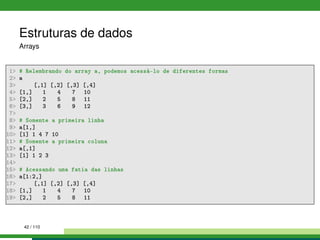 Estruturas de dados
Arrays
1 # Relembrando do array a, podemos acessá-lo de diferentes formas
2 a
3 [,1] [,2] [,3] [,4]
4 [1,] 1 4 7 10
5 [2,] 2 5 8 11
6 [3,] 3 6 9 12
7
8 # Somente a primeira linha
9 a[1,]
10 [1] 1 4 7 10
11 # Somente a primeira coluna
12 a[,1]
13 [1] 1 2 3
14
15 # Acessando uma fatia das linhas
16 a[1:2,]
17 [,1] [,2] [,3] [,4]
18 [1,] 1 4 7 10
19 [2,] 2 5 8 11
42 / 110
 