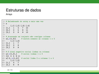 Estruturas de dados
Arrays
1 # Relembrando do array a mais uma vez
2 a
3 [,1] [,2] [,3] [,4]
4 [1,] 1 4 7 10
5 [2,] 2 5 8 11
6 [3,] 3 6 9 12
7
8 # Acessando um conjunto não contíguo colunas
9 a[,c(1,3)] # mostra somente as colunas 1 e 3
10 [,1] [,2]
11 [1,] 1 7
12 [2,] 2 8
13 [3,] 3 9
14
15 # O sinal negativo exclui linhas ou colunas
16 a[-c(1,3),] # exclui linhas 1 e 3
17 [1] 2 5 8 11
18 a[-2,-c(1,4)] # exclui linha 2 e colunas 1 e 4
19 [,1] [,2]
20 [1,] 4 7
21 [2,] 6 9
43 / 110
 