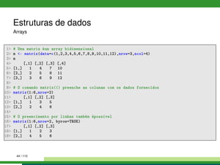Estruturas de dados
Arrays
1 # Uma matriz éum array bidimensional
2 m - matrix(data=c(1,2,3,4,5,6,7,8,9,10,11,12),nrow=3,ncol=4)
3 m
4 [,1] [,2] [,3] [,4]
5 [1,] 1 4 7 10
6 [2,] 2 5 8 11
7 [3,] 3 6 9 12
8
9 # O comando matrix(() preenche as colunas com os dados fornecidos
10 matrix(1:6,nrow=2)
11 [,1] [,2] [,3]
12 [1,] 1 3 5
13 [2,] 2 4 6
14
15 # O preencimento por linhas também épossível
16 matrix(1:6,nrow=2, byrow=TRUE)
17 [,1] [,2] [,3]
18 [1,] 1 2 3
19 [2,] 4 5 6
44 / 110
 