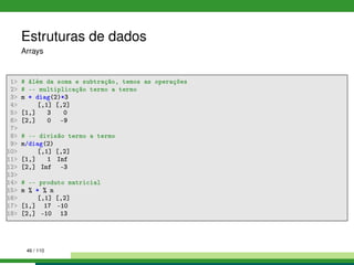 Estruturas de dados
Arrays
1 # Além da soma e subtração, temos as operações
2 # -- multiplicação termo a termo
3 m * diag(2)*3
4 [,1] [,2]
5 [1,] 3 0
6 [2,] 0 -9
7
8 # -- divisão termo a termo
9 m/diag(2)
10 [,1] [,2]
11 [1,] 1 Inf
12 [2,] Inf -3
13
14 # -- produto matricial
15 m % * % n
16 [,1] [,2]
17 [1,] 17 -10
18 [2,] -10 13
46 / 110
 
