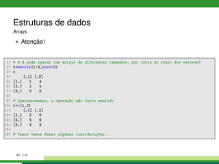 Estruturas de dados
Arrays
Atenção!
1 # O R pode operar com arrays de diferentes tamanhos, por conta do reuso dos vetores!
2 x=matrix(1:6,ncol=2)
3 x
4 [,1] [,2]
5 [1,] 1 4
6 [2,] 2 5
7 [3,] 3 6
8
9 # Aparentemente, a operação não faria sentido
10 x+c(1,2)
11 [,1] [,2]
12 [1,] 2 6
13 [2,] 4 6
14 [3,] 4 8
15
16 # Vamos vamos fazer algumas considerações...
47 / 110
 