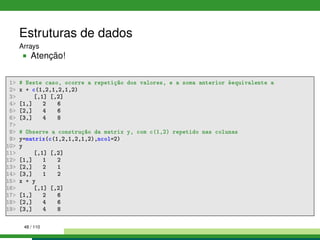Estruturas de dados
Arrays
Atenção!
1 # Neste caso, ocorre a repetição dos valores, e a soma anterior éequivalente a
2 x + c(1,2,1,2,1,2)
3 [,1] [,2]
4 [1,] 2 6
5 [2,] 4 6
6 [3,] 4 8
7
8 # Observe a construção da matrix y, com c(1,2) repetido nas colunas
9 y=matrix(c(1,2,1,2,1,2),ncol=2)
10 y
11 [,1] [,2]
12 [1,] 1 2
13 [2,] 2 1
14 [3,] 1 2
15 x + y
16 [,1] [,2]
17 [1,] 2 6
18 [2,] 4 6
19 [3,] 4 8
48 / 110
 