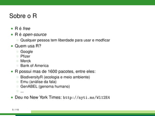 Sobre o R
R é free
R é open-source
Qualquer pessoa tem liberdade para usar e modﬁcar
Quem usa R?
Google
Pﬁzer
Merck
Bank of America
R possui mas de 1600 pacotes, entre eles:
BiodiversityR (ecologia e meio ambiente)
Emu (análise da fala)
GenABEL (genoma humano)
...
Deu no New York Times: http://nyti.ms/Wl12E4
5 / 110
 