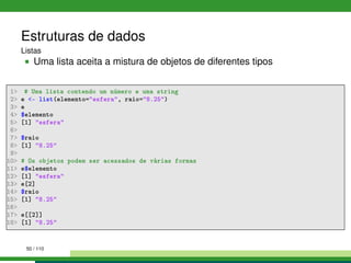 Estruturas de dados
Listas
Uma lista aceita a mistura de objetos de diferentes tipos
1 # Uma lista contendo um número e uma string
2 e - list(elemento=esfera, raio=8.25)
3 e
4 $elemento
5 [1] esfera
6
7 $raio
8 [1] 8.25
9
10 # Os objetos podem ser acessados de várias formas
11 e$elemento
12 [1] esfera
13 e[2]
14 $raio
15 [1] 8.25
16
17 e[[2]]
18 [1] 8.25
50 / 110
 