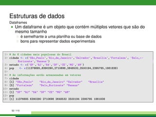 Estruturas de dados
Dataframes
Um dataframe é um objeto que contém múltiplos vetores que são do
mesmo tamanho
é semelhante a uma planilha ou base de dados
bons para representar dados experimentais
1 # As 6 cidades mais populosas do Brasil
2 cidade - c('São Paulo','Rio de Janeiro','Salvador','Brasília','Fortaleza', 'Belo ←
Horizonte','Manaus')
3 estado - c('SP','RJ','BA','DF','CE','MG','AM')
4 pop - c(11376685,6390290,2710698,2648532,2500194,2395785,1861838)
5
6 # As informações estão armazenadas em vetores
7 cidade
8 [1] São Paulo Rio de Janeiro Salvador Brasília
9 [5] Fortaleza Belo Horizonte Manaus
10 estado
11 [1] SP RJ BA DF CE MG AM
12 pop
13 [1] 11376685 6390290 2710698 2648532 2500194 2395785 1861838
52 / 110
 