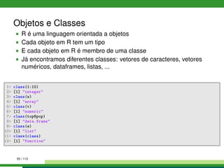 Objetos e Classes
R é uma linguagem orientada a objetos
Cada objeto em R tem um tipo
E cada objeto em R é membro de uma classe
Já encontramos diferentes classes: vetores de caracteres, vetores
numéricos, dataframes, listas, ...
1 class(1:10)
2 [1] integer
3 class(w)
4 [1] array
5 class(v)
6 [1] numeric
7 class(top6pop)
8 [1] data.frame
9 class(e)
10 [1] list
11 class(class)
12 [1] function
55 / 110
 