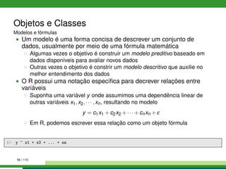 Objetos e Classes
Modelos e fórmulas
Um modelo é uma forma concisa de descrever um conjunto de
dados, usualmente por meio de uma fórmula matemática
Algumas vezes o objetivo é construir um modelo preditivo baseado em
dados disponíveis para avaliar novos dados
Outras vezes o objetivo é constrir um modelo descritivo que auxilie no
melhor entendimento dos dados
O R possui uma notação especíﬁca para decrever relações entre
variáveis
Suponha uma variável y onde assumimos uma dependência linear de
outras variáveis x1,x2,··· ,xn, resultando no modelo
y = c1x1 +c2x2 +··· +cnxn +ε
Em R, podemos escrever essa relação como um objeto fórmula
1 y ~ x1 + x2 + ... + xn
56 / 110
 