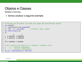 Objetos e Classes
Modelos e fórmulas
Vamos analisar o seguinte exemplo
1 # Conjunto de 20 pontos com ruído que segue uma distribuição normal
2 set.seed(2)
3 x = seq(from=0,to=5,length=20)
4 y = 2*x - 3 + rnorm(20) # rnorm(): dist. normal
5 xy= data.frame(x,y)
6 xy
7 x y
8 1 0.0000000 -3.8969145
9 2 0.2631579 -2.2888350
10 ...
11 20 5.0000000 7.4322652
12
13 # lm() constroi um modelo y~x e atribui a variável xy.lm
14 # -- y : variável dependente
15 # -- x : variável independente
16 xy.lm = lm(formula=y~x, data=xy)
57 / 110
 