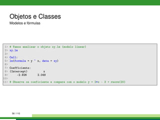 Objetos e Classes
Modelos e fórmulas
1 # Vamos analisar o objeto xy.lm (modelo linear)
2 xy.lm
3
4 Call:
5 lm(formula = y ~ x, data = xy)
6
7 Coefficients:
8 (Intercept) x
9 -2.926 2.049
10
11 # Observe os coeficiente e compare com o modelo y = 2*x - 3 + rnorm(20)
58 / 110
 