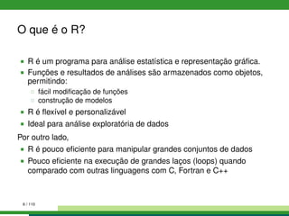 O que é o R?
R é um programa para análise estatística e representação gráﬁca.
Funções e resultados de análises são armazenados como objetos,
permitindo:
fácil modiﬁcação de funções
construção de modelos
R é ﬂexível e personalizável
Ideal para análise exploratória de dados
Por outro lado,
R é pouco eﬁciente para manipular grandes conjuntos de dados
Pouco eﬁciente na execução de grandes laços (loops) quando
comparado com outras linguagens com C, Fortran e C++
6 / 110
 