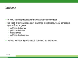 Gráﬁcos
R inclui vários pacotes para a visualização de dados
Se você é familiarizado com planilhas eletrônicas, vocÊ perceberá
que o R pode gerar
gráﬁcos de barras
gráﬁcos de linhas
histogramas
gráﬁcos de dispersão
...
Vamos veriﬁcar alguns casos por meio de exemplos
61 / 110
 