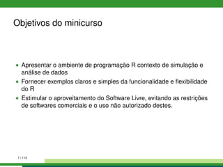 Objetivos do minicurso
Apresentar o ambiente de programação R contexto de simulação e
análise de dados
Fornecer exemplos claros e simples da funcionalidade e ﬂexibilidade
do R
Estimular o aproveitamento do Software Livre, evitando as restrições
de softwares comerciais e o uso não autorizado destes.
7 / 110
 