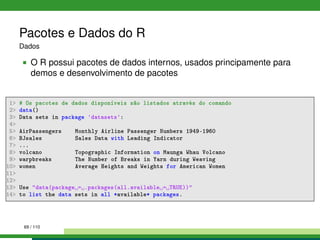 Pacotes e Dados do R
Dados
O R possui pacotes de dados internos, usados principamente para
demos e desenvolvimento de pacotes
1 # Os pacotes de dados disponíveis são listados através do comando
2 data()
3 Data sets in package 'datasets':
4
5 AirPassengers Monthly Airline Passenger Numbers 1949-1960
6 BJsales Sales Data with Leading Indicator
7 ...
8 volcano Topographic Information on Maunga Whau Volcano
9 warpbreaks The Number of Breaks in Yarn during Weaving
10 women Average Heights and Weights for American Women
11
12
13 Use data(package = .packages(all.available = TRUE))
14 to list the data sets in all *available* packages.
69 / 110
 