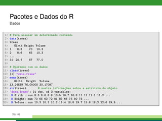 Pacotes e Dados do R
Dados
1 # Para acessar um determinado conteúdo
2 data(trees)
3 trees
4 Girth Height Volume
5 1 8.3 70 10.3
6 2 8.6 65 10.3
7 ...
8 31 20.6 87 77.0
9
10 # Operando com os dados
11 class(trees)
12 [1] data.frame
13 mean(trees)
14 Girth Height Volume
15 13.24839 76.00000 30.17097
16 str(trees) # mostra informações sobre a estrututa do objeto
17 'data.frame': 31 obs. of 3 variables:
18 $ Girth : num 8.3 8.6 8.8 10.5 10.7 10.8 11 11 11.1 11.2 ...
19 $ Height: num 70 65 63 72 81 83 66 75 80 75 ...
20 $ Volume: num 10.3 10.3 10.2 16.4 18.8 19.7 15.6 18.2 22.6 19.9 ...
70 / 110
 