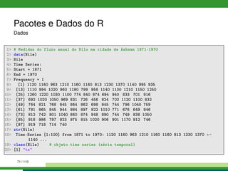 Pacotes e Dados do R
Dados
1 # Medidas do fluxo anual do Nilo na cidade de Ashwan 1871-1970
2 data(Nile)
3 Nile
4 Time Series:
5 Start = 1871
6 End = 1970
7 Frequency = 1
8 [1] 1120 1160 963 1210 1160 1160 813 1230 1370 1140 995 935
9 [13] 1110 994 1020 960 1180 799 958 1140 1100 1210 1150 1250
10 [25] 1260 1220 1030 1100 774 840 874 694 940 833 701 916
11 [37] 692 1020 1050 969 831 726 456 824 702 1120 1100 832
12 [49] 764 821 768 845 864 862 698 845 744 796 1040 759
13 [61] 781 865 845 944 984 897 822 1010 771 676 649 846
14 [73] 812 742 801 1040 860 874 848 890 744 749 838 1050
15 [85] 918 986 797 923 975 815 1020 906 901 1170 912 746
16 [97] 919 718 714 740
17 str(Nile)
18 Time-Series [1:100] from 1871 to 1970: 1120 1160 963 1210 1160 1160 813 1230 1370 ←
1140 ...
19 class(Nile) # objeto time series (série temporal)
20 [1] ts
71 / 110
 