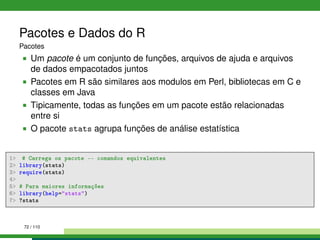Pacotes e Dados do R
Pacotes
Um pacote é um conjunto de funções, arquivos de ajuda e arquivos
de dados empacotados juntos
Pacotes em R são similares aos modulos em Perl, bibliotecas em C e
classes em Java
Tipicamente, todas as funções em um pacote estão relacionadas
entre si
O pacote stats agrupa funções de análise estatística
1 # Carrega os pacote -- comandos equivalentes
2 library(stats)
3 require(stats)
4
5 # Para maiores informações
6 library(help=stats)
7 ?stats
72 / 110
 
