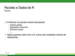 Pacotes e Dados do R
Pacotes
R oferece um grande número de pacotes
Análise gráﬁca
Aplicações industriais
Ciências sociais
....
Alguns pacotes veem com o R, outros são instalados através de
repositórios
73 / 110
 