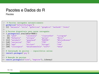 Pacotes e Dados do R
Pacotes
1 # Pacotes carregados automaticamente
2 getOption(defaultPackages)
3 [1] datasets utils grDevices graphics methods stats
4
5 # Pacotes disponíveis para serem carregados
6 (.packages(all.available=TRUE))
7 [1] ade4 calibrate clusterSim corrgram
8 [6] Defaults ellipse gclus Hmisc
9 [11] nutshell quantmod R2HTML RColorBrewer
10 [16] seriation TSP TTR xts
11 [21] ape biclust bitops cba
12 [26] colorspace dataframes2xls e1071 emoa
13
14 # Instalação de pacotes -- repositórios online
15 install.packages('psy')
16
17 # Remoção de pacotes
18 remove.packages(c(tree, maptree),.Library)
74 / 110
 