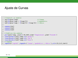 Ajuste de Curvas
1 # Constrói os modelos
2 lm1=lm(pres~temp) # linear
3 lm2=lm(pres~temp + I(temp^2)) # quadrático
4 lm3=lm(pres~temp + I(temp^2)+ I(temp^3)) # cúbico
5
6 summary(lm1)
7 summary(lm2)
8 summary(lm3)
9
10 # Gráficos dos modelos
11 plot(pres~temp, ylim=c(-50,400),xlab='Temperatura',ylab='Pressão')
12 lines(predict(lm1)~temp,col='green')
13 lines(predict(lm2)~temp,col='red')
14 lines(predict(lm3)~temp,col='blue')
15 # Legenda
16 legend(x='topleft',legend=c('linear','quadrático','cúbico'),col=c(3,2,4),lwd=1)
76 / 110
 