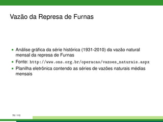 Vazão da Represa de Furnas
Análise gráﬁca da série histórica (1931-2010) da vazão natural
mensal da represa de Furnas
Fonte: http://www.ons.org.br/operacao/vazoes_naturais.aspx
Planilha eletrônica contendo as séries de vazões naturais médias
mensais
78 / 110
 