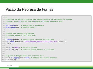 Vazão da Represa de Furnas
1 #
2 # Análise da série histórica das vazões mensais da barragens de Furnas
3 # Fonte: http://www.ons.org.br/operacao/vazoes_naturais.aspx
4 #
5 rm(list=ls()) # apaga todo o workspace
6 print(getwd()) # onde estamos?
7
8
9 # Dados das vazões na planilha
10 # Vazoes_Mensais_1931_2010.xls
11 #
12 library(gdata) # suporte para leitura de planilhas
13 v - read.xls(xls='./data/Vazoes_Mensais_1931_2010.xls',sheet=1)
14 View(v)
15
16 ano - v[ANO] # primeira coluna
17 vaz - v[,-1] # todos os dados exceto a 1a coluna
18
19
20 # Aplica a função média nas colunas de v
21 vaz.m - apply(vaz,2,mean) # médias das vazões mensais
22 View(vaz.m)
79 / 110
 