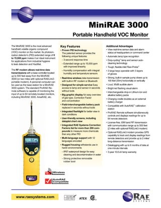 www.raesystems.com 
MiniRAE 3000 
Portable Handheld VOC Monitor 
Key Features 
• Proven PID technology 
The patented sensor provides the 
following unique features: 
- 3-second response time 
- Extended range up to 15,000 ppm 
with improved linearity 
- Humidity compensation with integral 
humidity and temperature sensors 
• Real-time wireless data transmission 
with built-in RF modem or Bluetooth 
• Designed for simple service Easy 
access to lamp and sensor in seconds 
without tools 
• Big graphic display for easy overview 
of gas type, Correction Factor 
and concentration 
• Field-interchangeable battery pack 
replaced in seconds without tools 
• Integrated flashlight for better view in 
dark conditions 
• User-friendly screens, including 
dataplot chart view 
• Integrated RAE Systems Correction 
Factors list for more than 200 com-pounds 
to measure more chemicals 
than any other PID 
• Multi-language support with 12 
languages encoded 
• Rugged housing withstands use in 
harsh environments 
- IP67 waterproof design for easy 
cleaning and decontamination in water 
- Strong protective removable 
rubber boot 
ISO 9001 
CERT FIED 
Additional Advantages 
• View real-time sensor data and alarm 
status at headquarters or command center 
• Automatic lamp type recognition 
• Duty-cycling™ lamp and sensor auto-cleaning 
technology 
• Tough, flexible inlet Flexi-Probe™ 
• 3 large keys operable with 3 layers 
of gloves 
• Strong, built-in sample pump draws up to 
100 feet (30m) horizontally or vertically 
• Loud, 95dB audible alarm 
• Bright red flashing visual alarm 
• Interchangeable drop-in Lithium-Ion and 
alkaline battery packs 
• Charging cradle doubles as an external 
battery charger 
• Compatible with AutoRAE™ calibration 
station 
• ProRAE Remote software simultaneously 
controls and displays readings for up to 
64 remote detectors 
• License-free, ISM band RF transmission 
with communication range up to 500 feet 
(2 miles with optional RAELink3 modem) 
• Optional RAELink3 modem provides GPS 
capability to track and display readings from 
remote detectors and provide up to 2 miles' 
long-distance transmission 
• Datalogging with up to 6 months of data at 
one-minute intervals 
• 3-year 10.6 eV lamp warranty 
The MiniRAE 3000 is the most advanced 
handheld volatile organic compound 
(VOC) monitor on the market. Its photoion-ization 
detector’s (PID) extended range of 0 
to 15,000 ppm makes it an ideal instrument 
for applications from industrial hygiene 
to leak detection and HazMat. 
The RF modem allows real-time data 
transmissions with a base controller located 
up to 500 feet away from the MiniRAE 
3000 (or two miles with optional RAELink3 
portable modem). A personal computer can 
be used as the base station for a MiniRAE 
3000 system. The standard ProRAE Re-mote 
software is capable of monitoring the 
input of up to 64 remotely located monitors, 
including MiniRAE 3000, AreaRAE, etc. 
C US ATEX 
Wireless 
AutoRAE 
Compatible 
 