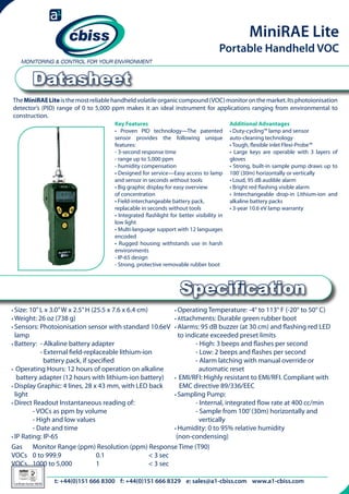 MiniRAE Lite

Portable Handheld VOC

Datasheet
The MiniRAE Lite is the most reliable handheld volatile organic compound (VOC) monitor on the market. Its photoionisation
detector’s (PID) range of 0 to 5,000 ppm makes it an ideal instrument for applications ranging from environmental to
construction.
Key Features
• Proven PID technology—The patented
sensor provides the following unique
features:
- 3-second response time
- range up to 5,000 ppm
- humidity compensation
• Designed for service—Easy access to lamp
and sensor in seconds without tools
• Big graphic display for easy overview
of concentration
• Field-interchangeable battery pack,
replacable in seconds without tools
• Integrated flashlight for better visibility in
low light
• Multi-language support with 12 languages
encoded
• Rugged housing withstands use in harsh
environments
- IP-65 design
- Strong, protective removable rubber boot

Additional Advantages
• Duty-cycling™ lamp and sensor
auto-cleaning technology
• Tough, flexible inlet Flexi-Probe™
• Large keys are operable with 3 layers of
gloves
• Strong, built-in sample pump draws up to
100’ (30m) horizontally or vertically
• Loud, 95 dB audible alarm
• Bright red flashing visible alarm
• Interchangeable drop-in Lithium-ion and
alkaline battery packs
• 3-year 10.6 eV lamp warranty

Specification
• Size: 10” L x 3.0” W x 2.5” H (25.5 x 7.6 x 6.4 cm)
• Operating Temperature: -4° to 113° F (-20° to 50° C)
• Weight: 26 oz (738 g)
• Attachments: Durable green rubber boot
• Sensors: Photoionisation sensor with standard 10.6eV 	• Alarms: 95 dB buzzer (at 30 cm) and flashing red LED

	
lamp		
to indicate exceeded preset limits
• Battery: - Alkaline battery adapter
	
- High: 3 beeps and flashes per second
	
- External field-replaceable lithium-ion
	
- Low: 2 beeps and flashes per second
	
battery pack, if specified
	
- Alarm latching with manual override or 		
• Operating Hours: 12 hours of operation on alkaline 	 	
automatic reset
battery adapter (12 hours with lithium-ion battery)
• EMI/RFI: Highly resistant to EMI/RFI. Compliant with 	
• Display Graphic: 4 lines, 28 x 43 mm, with LED back 	
EMC directive 89/336/EEC
light
• Sampling Pump:
• Direct Readout Instantaneous reading of:
	
- Internal, integrated flow rate at 400 cc/min
	
- VOCs as ppm by volume
	
- Sample from 100’ (30m) horizontally and
	
- High and low values
	
vertically
	
- Date and time
• Humidity: 0 to 95% relative humidity
• IP Rating: IP-65
(non-condensing)
Gas 	 Monitor Range (ppm) Resolution (ppm) Response Time (T90)
VOCs 	 0 to 999.9	
	
0.1 		
< 3 sec
VOCs 	 1000 to 5,000	 	
1 		
< 3 sec
t: +44(0)151 666 8300 f: +44(0)151 666 8329 e: email: sales@cbiss.com web: www.cbiss.com
telephone: +44(0)151 666 8300 fax: +44(0)151 666 8329 sales@a1-cbiss.com www.a1-cbiss.com
026

Certificate Number 996/96

 