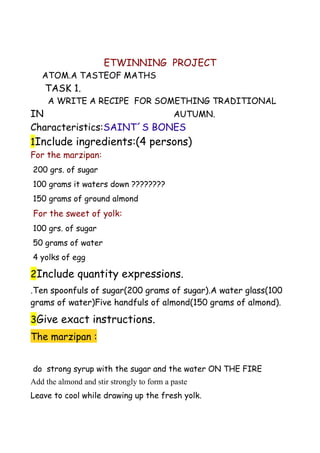 ETWINNING PROJECT
   ATOM.A TASTEOF MATHS
    TASK 1.
     A WRITE A RECIPE FOR SOMETHING TRADITIONAL
IN                         AUTUMN.
Characteristics:SAINT´S BONES
1Include ingredients:(4 persons)
For the marzipan:
200 grs. of sugar
100 grams it waters down ????????
150 grams of ground almond
For the sweet of yolk:
100 grs. of sugar
50 grams of water
4 yolks of egg

2Include quantity expressions.
.Ten spoonfuls of sugar(200 grams of sugar).A water glass(100
grams of water)Five handfuls of almond(150 grams of almond).

3Give exact instructions.
The marzipan :


do strong syrup with the sugar and the water ON THE FIRE
Add the almond and stir strongly to form a paste
Leave to cool while drawing up the fresh yolk.
 