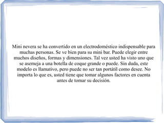 Mini nevera se ha convertido en un electrodoméstico indispensable para
muchas personas. Se ve bien para su mini bar. Puede elegir entre
muchos diseños, formas y dimensiones. Tal vez usted ha visto uno que
se asemeja a una botella de coque grande o puede. Sin duda, este
modelo es llamativo, pero puede no ser tan portátil como desee. No
importa lo que es, usted tiene que tomar algunos factores en cuenta
antes de tomar su decisión.
 