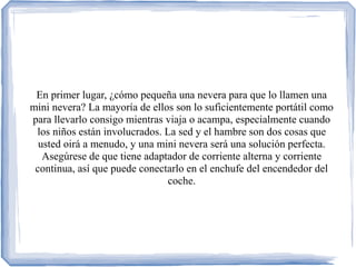 En primer lugar, ¿cómo pequeña una nevera para que lo llamen una
mini nevera? La mayoría de ellos son lo suficientemente portátil como
para llevarlo consigo mientras viaja o acampa, especialmente cuando
los niños están involucrados. La sed y el hambre son dos cosas que
usted oirá a menudo, y una mini nevera será una solución perfecta.
Asegúrese de que tiene adaptador de corriente alterna y corriente
continua, así que puede conectarlo en el enchufe del encendedor del
coche.
 
