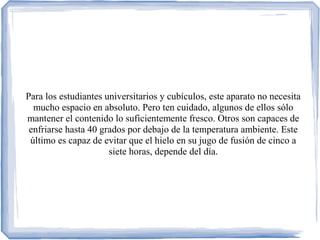 Para los estudiantes universitarios y cubículos, este aparato no necesita
mucho espacio en absoluto. Pero ten cuidado, algunos de ellos sólo
mantener el contenido lo suficientemente fresco. Otros son capaces de
enfriarse hasta 40 grados por debajo de la temperatura ambiente. Este
último es capaz de evitar que el hielo en su jugo de fusión de cinco a
siete horas, depende del día.
 