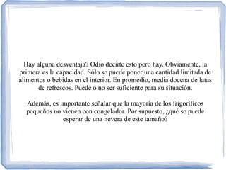 Hay alguna desventaja? Odio decirte esto pero hay. Obviamente, la
primera es la capacidad. Sólo se puede poner una cantidad limitada de
alimentos o bebidas en el interior. En promedio, media docena de latas
de refrescos. Puede o no ser suficiente para su situación.
Además, es importante señalar que la mayoría de los frigoríficos
pequeños no vienen con congelador. Por supuesto, ¿qué se puede
esperar de una nevera de este tamaño?
 