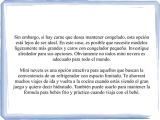 Sin embargo, si hay carne que desea mantener congelado, esta opción
está lejos de ser ideal. En este caso, es posible que necesite modelos
ligeramente más grandes y caros con congelador pequeño. Investigue
alrededor para sus opciones. Obviamente no todos mini nevera es
adecuado para todo el mundo.
Mini nevera es una opción atractiva para aquellos que buscan la
conveniencia de un refrigerador con espacio limitado. Te ahorrará
muchos viajes de ida y vuelta a la cocina cuando estás viendo el gran
juego y quiero decir hidratado. También puede usarlo para mantener la
fórmula para bebés frío y práctico cuando viaja con el bebé.
 